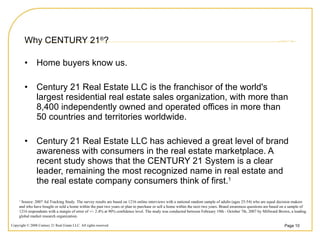 Why CENTURY 21 ® ? Home buyers know us. Century 21 Real Estate LLC is the franchisor of the world's largest residential real estate sales organization, with more than 8,400 independently owned and operated offices in more than 50 countries and territories worldwide. Century 21 Real Estate LLC has achieved a great level of brand awareness with consumers in the real estate marketplace. A recent study shows that the CENTURY 21 System is a clear leader, remaining the most recognized name in real estate and the real estate company consumers think of first. 1 1  Source: 2007 Ad Tracking Study. The survey results are based on 1216 online interviews with a national random sample of adults (ages 25-54) who are equal decision makers and who have bought or sold a home within the past two years or plan to purchase or sell a home within the next two years. Brand awareness questions are based on a sample of 1216 respondents with a margin of error of +/- 2.4% at 90% confidence level. The study was conducted between February 19th - October 7th, 2007 by Millward Brown, a leading global market research organization. 