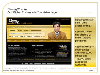 Century21.com Our Global Presence is Your Advantage * According to the 2007 NATIONAL ASSOCIATION OF REALTORS ®  Profile of Home Buyers and Sellers, 84% of all home buyers use the Internet in their home search.  Most buyers start their home search online.* Century21.com has close to 2 million visitors per month. Significant buyer opportunities - with over 8,000 offices and 143,000 sales associates worldwide. 