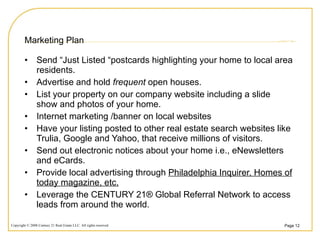 Marketing Plan Send “Just Listed “postcards highlighting your home to local area residents. Advertise and hold  frequent  open houses. List your property on our company website including a slide show and photos of your home. Internet marketing /banner on local websites Have your listing posted to other real estate search websites like Trulia, Google and Yahoo, that receive millions of visitors. Send out electronic notices about your home i.e., eNewsletters and eCards. Provide local advertising through  Philadelphia Inquirer, Homes of today magazine, etc. Leverage the CENTURY 21® Global Referral Network to access leads from around the world. 