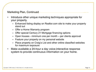 Marketing Plan, Continued Introduce other unique marketing techniques appropriate for your property.  Enhanced listing display on Realtor.com site to make your property stand out Offer a Home Warranty program Offer special Century 21 Mortgage financing options Open houses - minimum one per month – per clients approval Feature your property on my personal website Place property on Craig’s List and other online classified websites for maximum exposure Make available a 24-hour a day voice-interactive response system to provide continuous information on your home. 