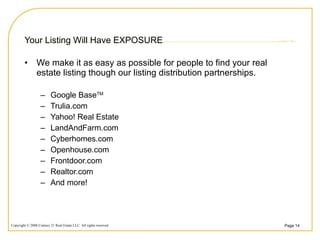 Your Listing Will Have EXPOSURE We make it as easy as possible for people to find your real estate listing though our listing distribution partnerships.  Google Base TM Trulia.com Yahoo! Real Estate LandAndFarm.com Cyberhomes.com Openhouse.com Frontdoor.com Realtor.com And more!  