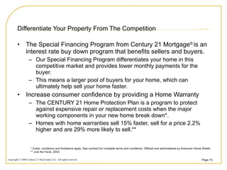 Differentiate Your Property From The Competition The Special Financing Program from Century 21 Mortgage ®  is an interest rate buy down program that benefits sellers and buyers. Our Special Financing Program differentiates your home in this competitive market and provides lower monthly payments for the buyer. This means a larger pool of buyers for your home, which can ultimately help sell your home faster. Increase consumer confidence by providing a Home Warranty The CENTURY 21 Home Protection Plan is a program to protect against expensive repair or replacement costs when the major working components in your new home break down*.  Homes with home warranties sell 15% faster, sell for a price 2.2% higher and are 29% more likely to sell.** * Costs, conditions and limitations apply. See contract for complete terms and conditions. Offered and administered by American Home Shield.  ** Just the Facts, 2003 