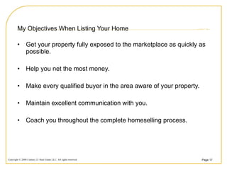 My Objectives When Listing Your Home Get your property fully exposed to the marketplace as quickly as possible. Help you net the most money. Make every qualified buyer in the area aware of your property. Maintain excellent communication with you. Coach you throughout the complete homeselling process. 