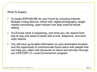 What To Expect I’ll create EXPOSURE for your home by including Internet, Multiple Listing Service, direct mail, digital photography, target market canvassing, open houses and daily word-of-mouth selling. You’ll know what is happening, and what you can expect from day-to-day and week-to-week with e-mail, telephone, and hard copy reports.  You will have up-to-date information on your destination location and the opportunity to communicate future plans with people that can help you, often with discounts on items and services through our CENTURY 21 Local Connections ®  program.  