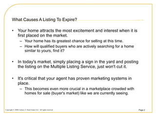 What Causes A Listing To Expire? Your home attracts the most excitement and interest when it is first placed on the market.  Your home has its greatest chance for selling at this time.  How will qualified buyers who are actively searching for a home similar to yours, find it? In today's market, simply placing a sign in the yard and posting the listing on the Multiple Listing Service, just won't cut it.  It's critical that your agent has proven marketing systems in place. This becomes even more crucial in a marketplace crowded with homes for sale (buyer's market) like we are currently seeing. 