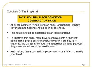 Condition Of The Property? All of the cosmetic things, such as paint, landscaping, window coverings and flooring should be in good shape.  The house should be spotlessly clean inside and out!  To illustrate this point, most buyers can walk into a "perfect" home that is priced below market. However, if the house is cluttered, the carpet is worn, or the house has a strong pet odor, they move on to look at the next house.  And making these cosmetic improvements costs little . . . mostly your time!  FACT: HOUSES IN TOP CONDITION  COMMAND TOP PRICE 