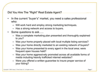Did You Hire The "Right" Real Estate Agent? In the current “buyer’s” market, you need a sales professional who: Will work hard and employ strong marketing techniques.  Has a strong network and access to buyers.  Some questions to ask….. Was a complete marketing plan presented and thoroughly explained to you? Was your home properly placed with local multiple listing services? Was your home directly marketed to an existing network of buyers? Was your home presented to every agent in the local area; were frequent open houses held? Was your home aggressively promoted across all available forms of media including heavily trafficked internet websites? Were you offered a written guarantee to insure proper service of your listing? 