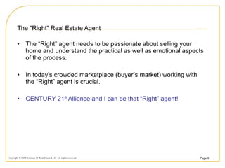 The "Right" Real Estate Agent  The “Right” agent needs to be passionate about selling your home and understand the practical as well as emotional aspects of the process. In today’s crowded marketplace (buyer’s market) working with the “Right” agent is crucial. CENTURY 21 ®  Alliance and I can be that “Right” agent! 
