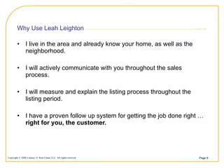 Why Use Leah Leighton I live in the area and already know your home, as well as the neighborhood. I will actively communicate with you throughout the sales process. I will measure and explain the listing process throughout the listing period. I have a proven follow up system for getting the job done right …  right for you, the customer. 