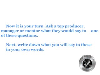 Now it is your turn. Ask a top producer,
manager or mentor what they would say to one
of these questions.
Next, write down what you will say to these
in your own words.
 