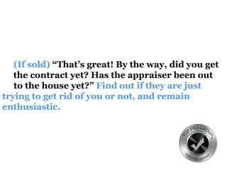 (If sold) “That’s great! By the way, did you get
the contract yet? Has the appraiser been out
to the house yet?” Find out if they are just
trying to get rid of you or not, and remain
enthusiastic.
 