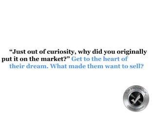 “Just out of curiosity, why did you originally
put it on the market?” Get to the heart of
their dream. What made them want to sell?
 