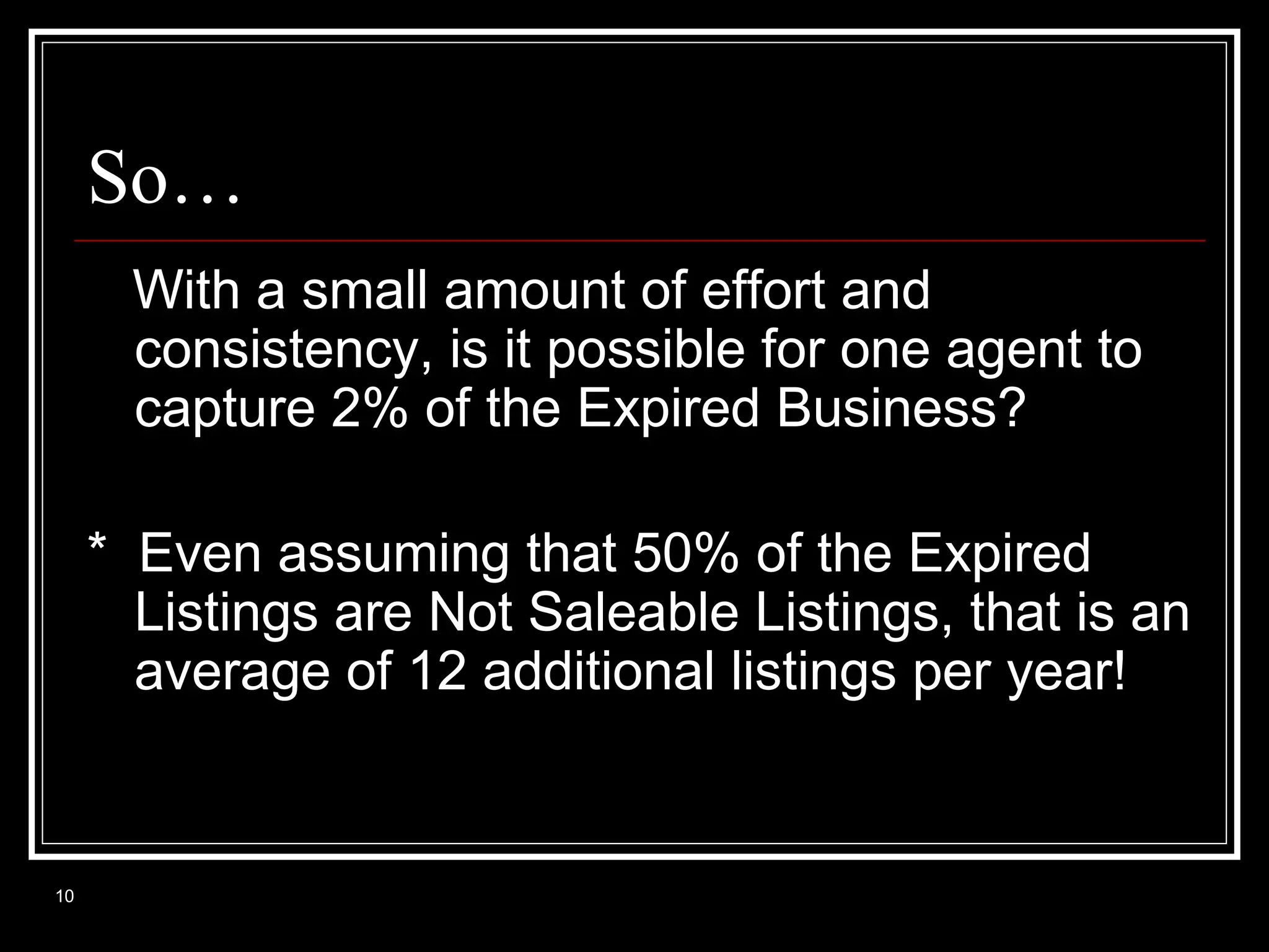 So…
With a small amount of effort and
consistency, is it possible for one agent to
capture 2% of the Expired Business?
* Even assuming that 50% of the Expired
Listings are Not Saleable Listings, that is an
average of 12 additional listings per year!

10

 
