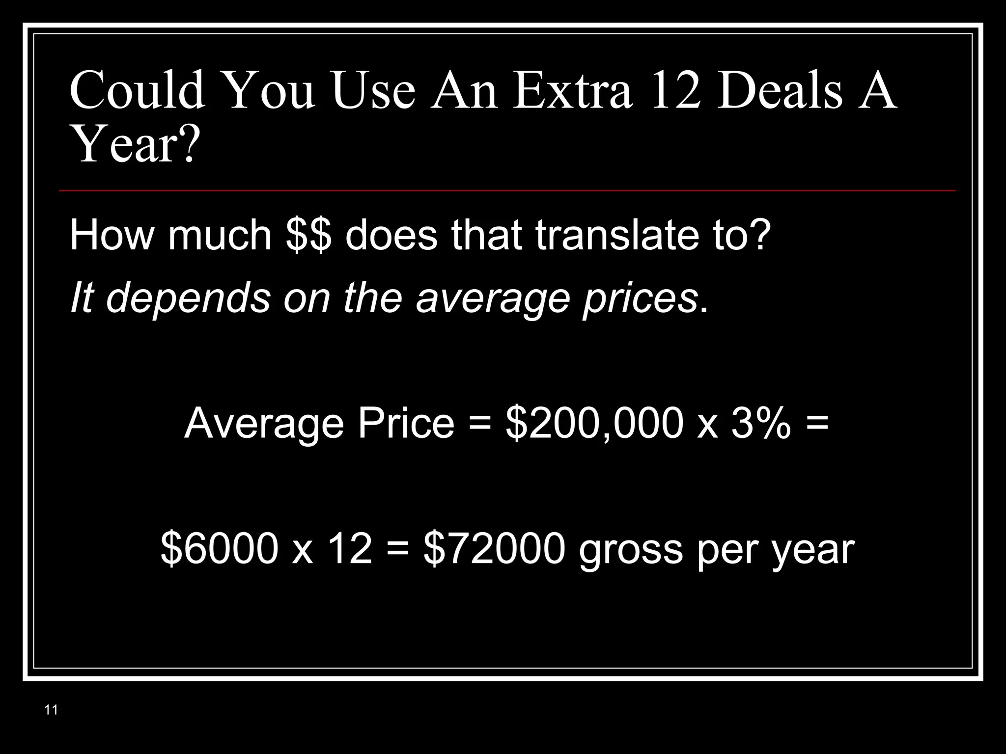 Could You Use An Extra 12 Deals A
Year?
How much $$ does that translate to?
It depends on the average prices.
Average Price = $200,000 x 3% =
$6000 x 12 = $72000 gross per year

11

 
