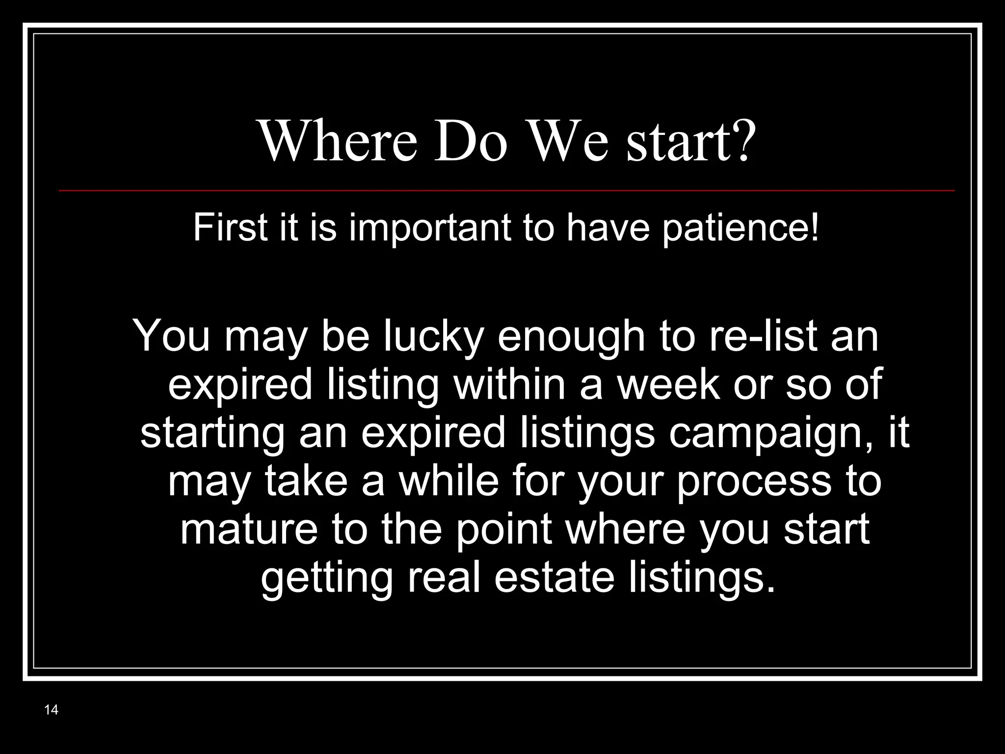 Where Do We start?
First it is important to have patience!

You may be lucky enough to re-list an
expired listing within a week or so of
starting an expired listings campaign, it
may take a while for your process to
mature to the point where you start
getting real estate listings.
14

 