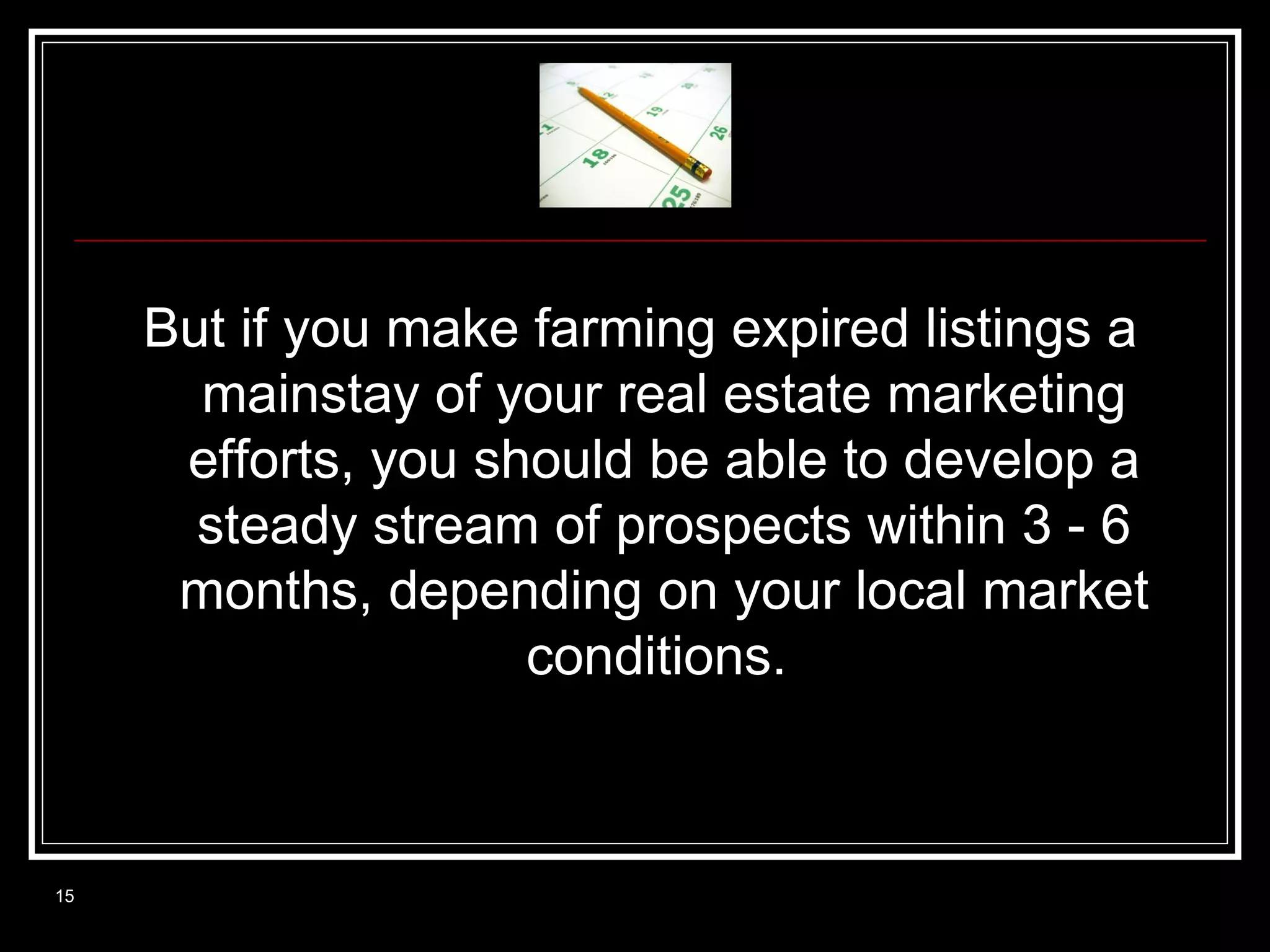 But if you make farming expired listings a
mainstay of your real estate marketing
efforts, you should be able to develop a
steady stream of prospects within 3 - 6
months, depending on your local market
conditions.

15

 