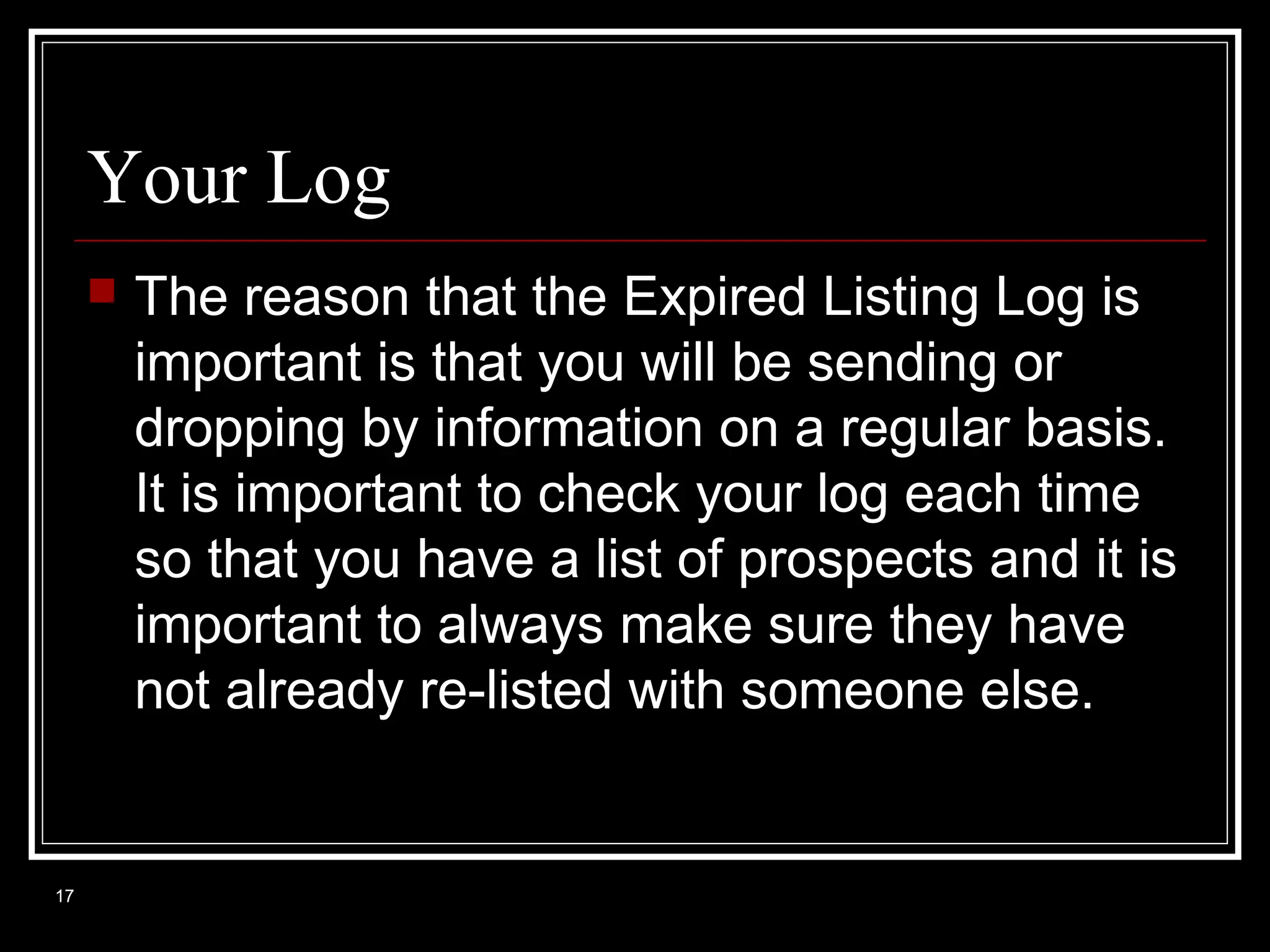 Your Log


17

The reason that the Expired Listing Log is
important is that you will be sending or
dropping by information on a regular basis.
It is important to check your log each time
so that you have a list of prospects and it is
important to always make sure they have
not already re-listed with someone else.

 