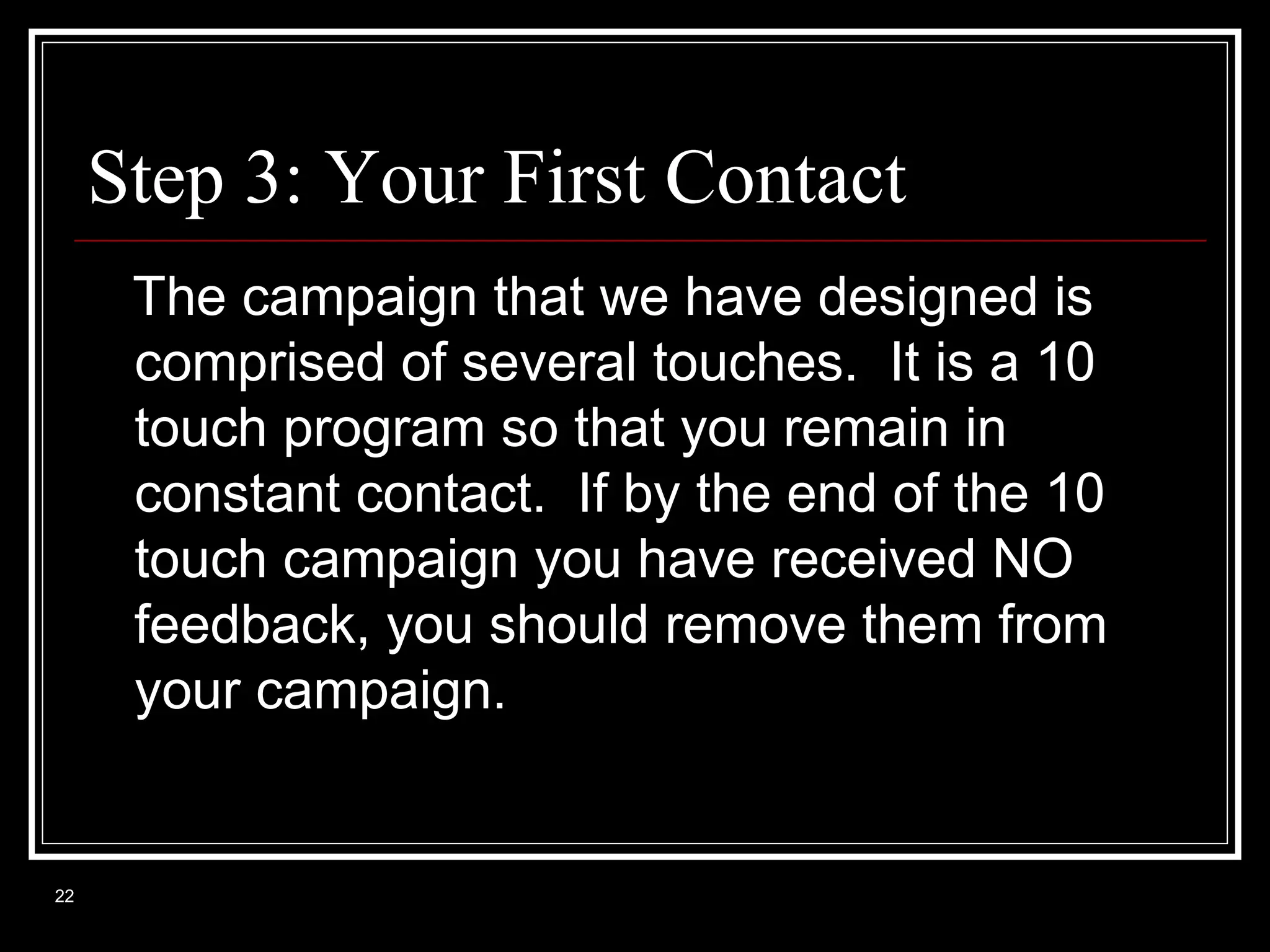 Step 3: Your First Contact
The campaign that we have designed is
comprised of several touches. It is a 10
touch program so that you remain in
constant contact. If by the end of the 10
touch campaign you have received NO
feedback, you should remove them from
your campaign.

22

 