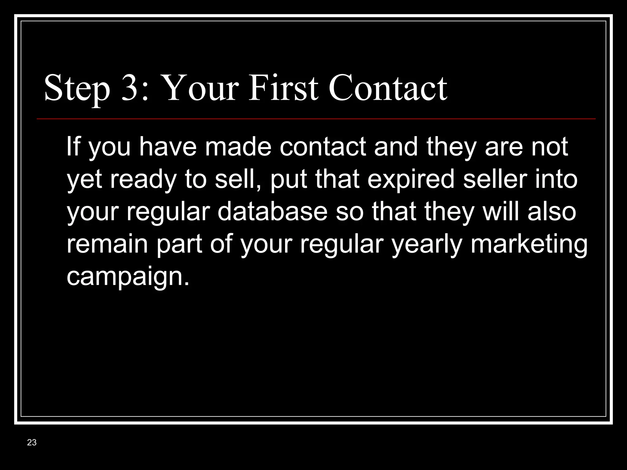Step 3: Your First Contact
If you have made contact and they are not
yet ready to sell, put that expired seller into
your regular database so that they will also
remain part of your regular yearly marketing
campaign.

23

 