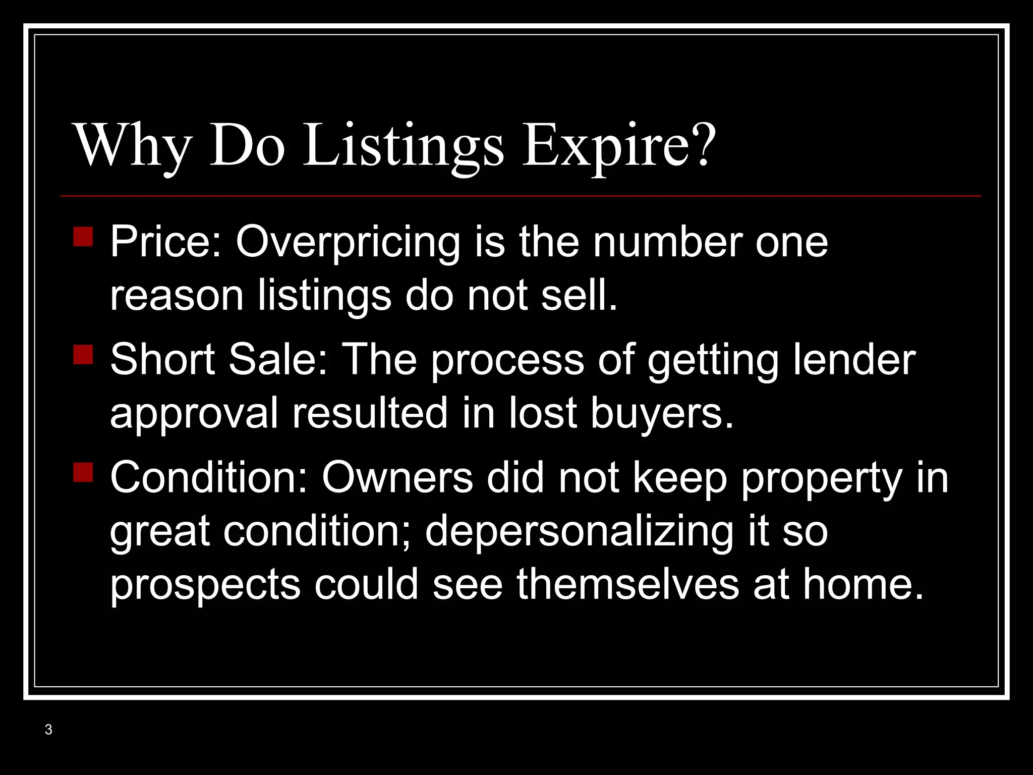 Why Do Listings Expire?






3

Price: Overpricing is the number one
reason listings do not sell.
Short Sale: The process of getting lender
approval resulted in lost buyers.
Condition: Owners did not keep property in
great condition; depersonalizing it so
prospects could see themselves at home.

 