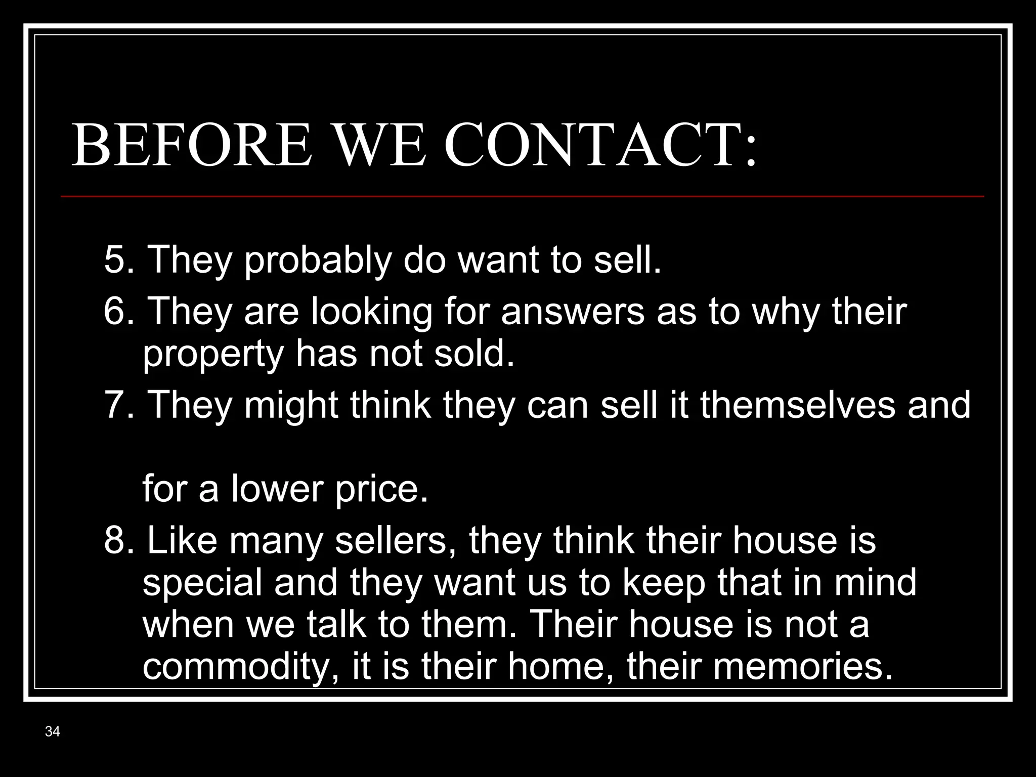 BEFORE WE CONTACT:
5. They probably do want to sell.
6. They are looking for answers as to why their
property has not sold.
7. They might think they can sell it themselves and
for a lower price.
8. Like many sellers, they think their house is
special and they want us to keep that in mind
when we talk to them. Their house is not a
commodity, it is their home, their memories.
34

 