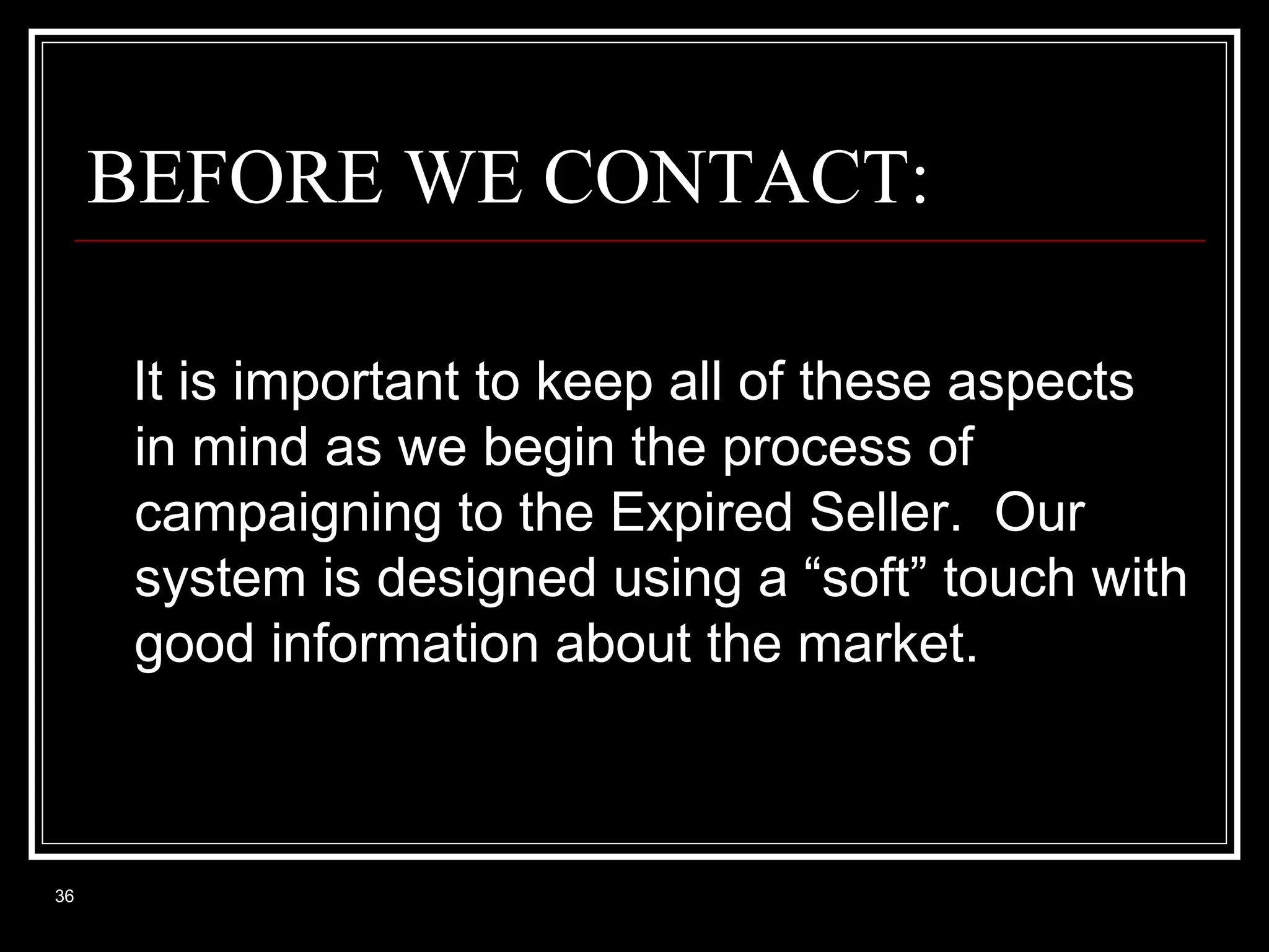 BEFORE WE CONTACT:
It is important to keep all of these aspects
in mind as we begin the process of
campaigning to the Expired Seller. Our
system is designed using a “soft” touch with
good information about the market.

36

 