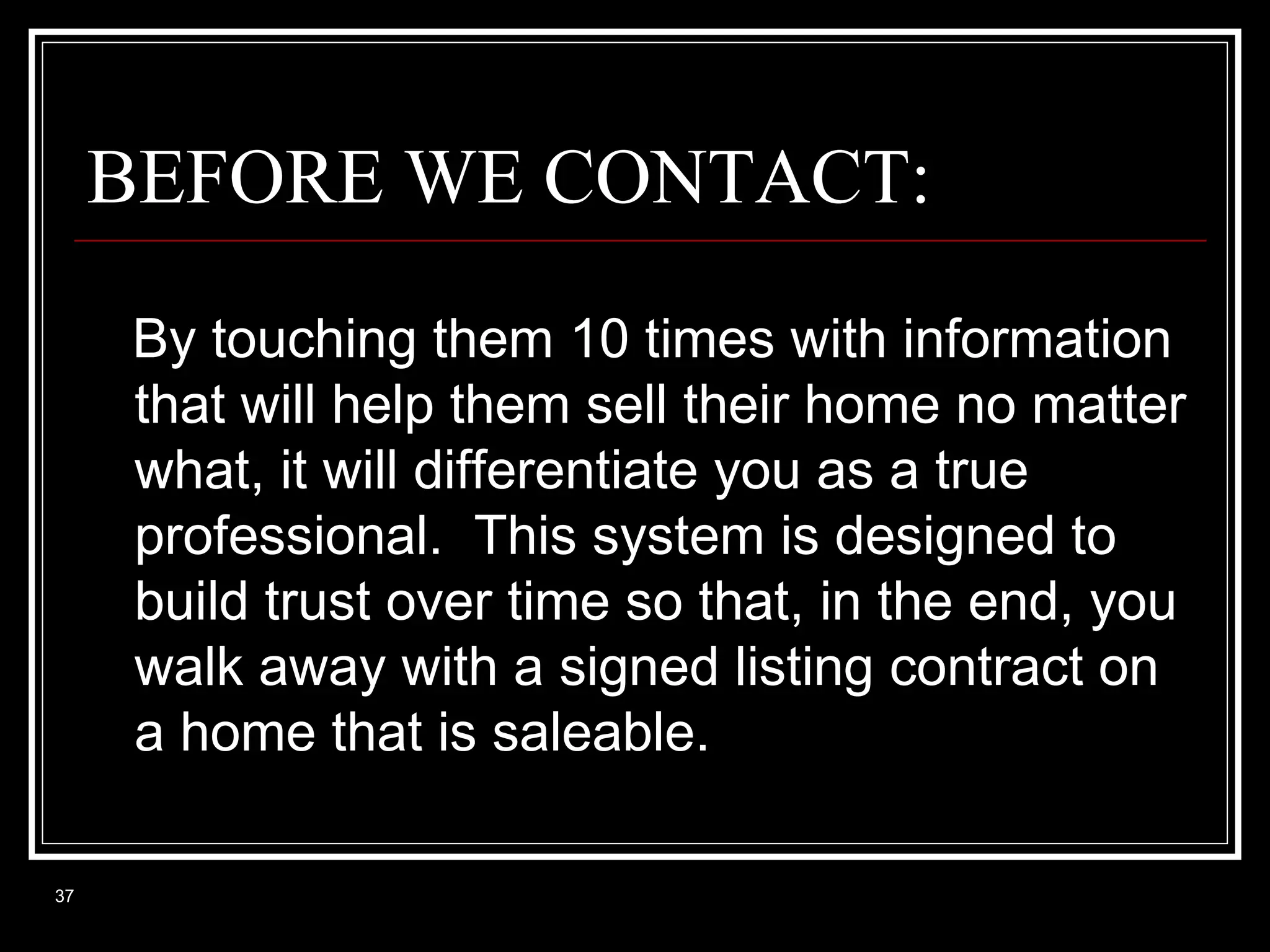 BEFORE WE CONTACT:
By touching them 10 times with information
that will help them sell their home no matter
what, it will differentiate you as a true
professional. This system is designed to
build trust over time so that, in the end, you
walk away with a signed listing contract on
a home that is saleable.
37

 