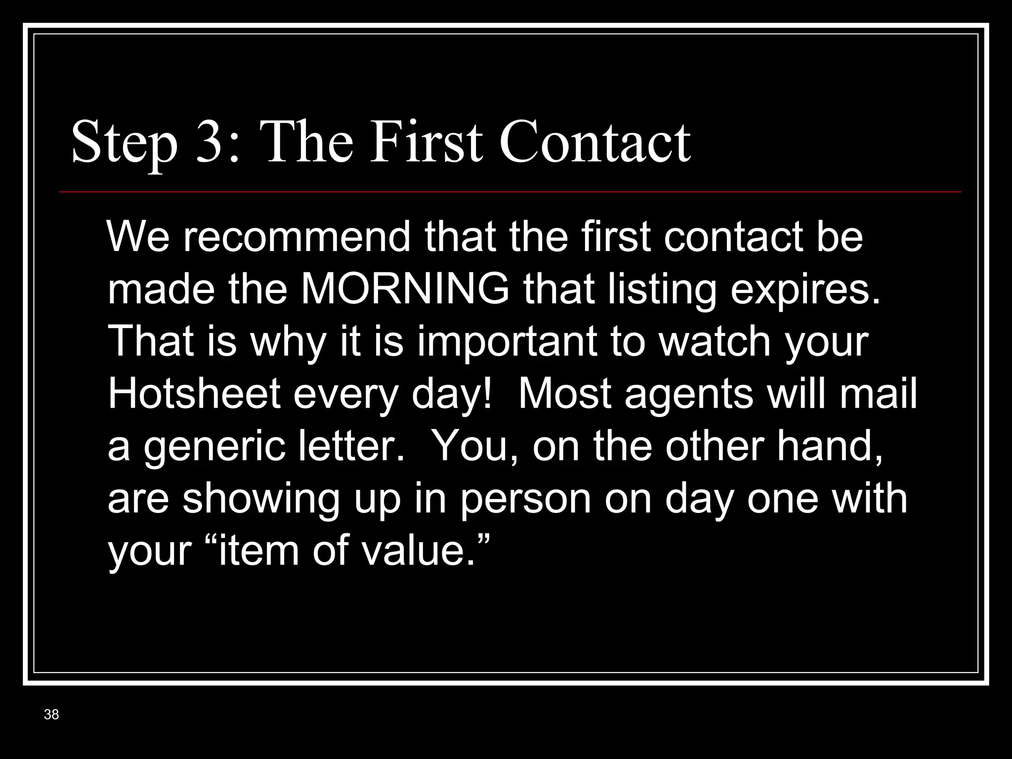 Step 3: The First Contact
We recommend that the first contact be
made the MORNING that listing expires.
That is why it is important to watch your
Hotsheet every day! Most agents will mail
a generic letter. You, on the other hand,
are showing up in person on day one with
your “item of value.”

38

 