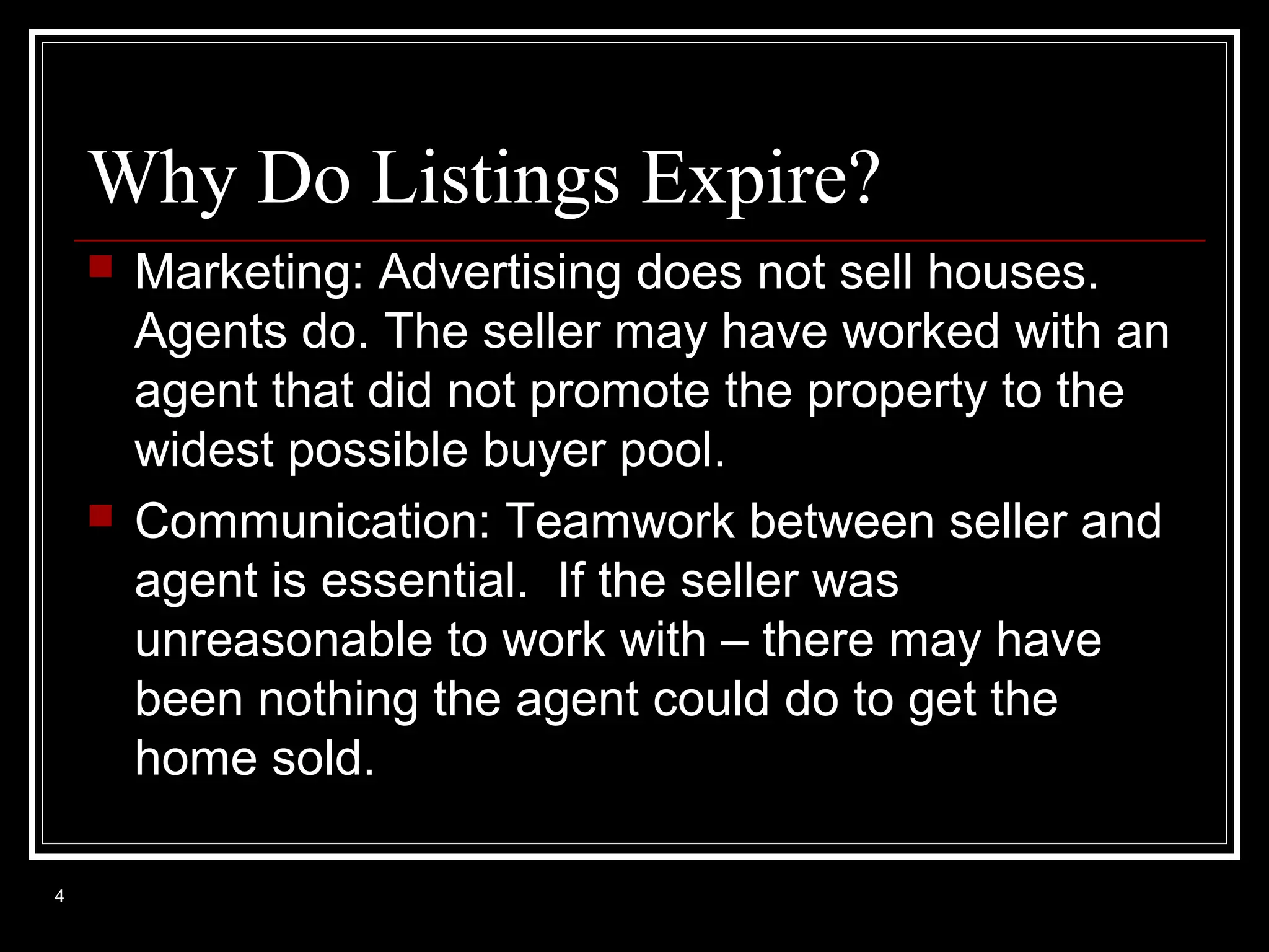Why Do Listings Expire?




4

Marketing: Advertising does not sell houses.
Agents do. The seller may have worked with an
agent that did not promote the property to the
widest possible buyer pool.
Communication: Teamwork between seller and
agent is essential. If the seller was
unreasonable to work with – there may have
been nothing the agent could do to get the
home sold.

 