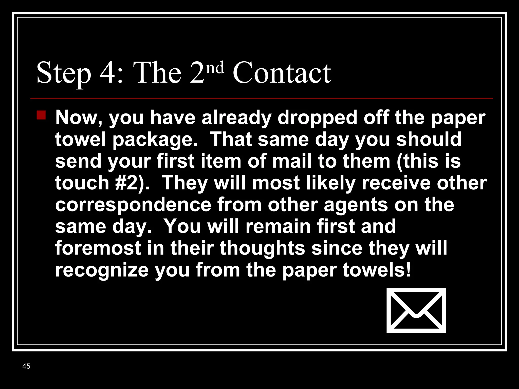 Step 4: The 2nd Contact


45

Now, you have already dropped off the paper
towel package. That same day you should
send your first item of mail to them (this is
touch #2). They will most likely receive other
correspondence from other agents on the
same day. You will remain first and
foremost in their thoughts since they will
recognize you from the paper towels!

 