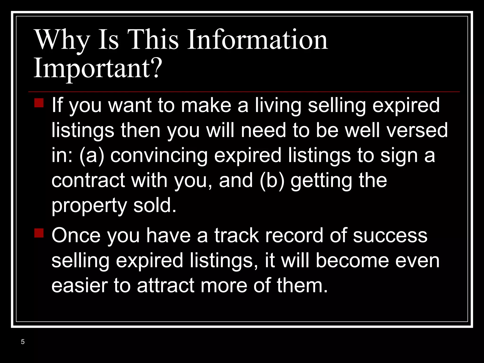 Why Is This Information
Important?




5

If you want to make a living selling expired
listings then you will need to be well versed
in: (a) convincing expired listings to sign a
contract with you, and (b) getting the
property sold.
Once you have a track record of success
selling expired listings, it will become even
easier to attract more of them.

 
