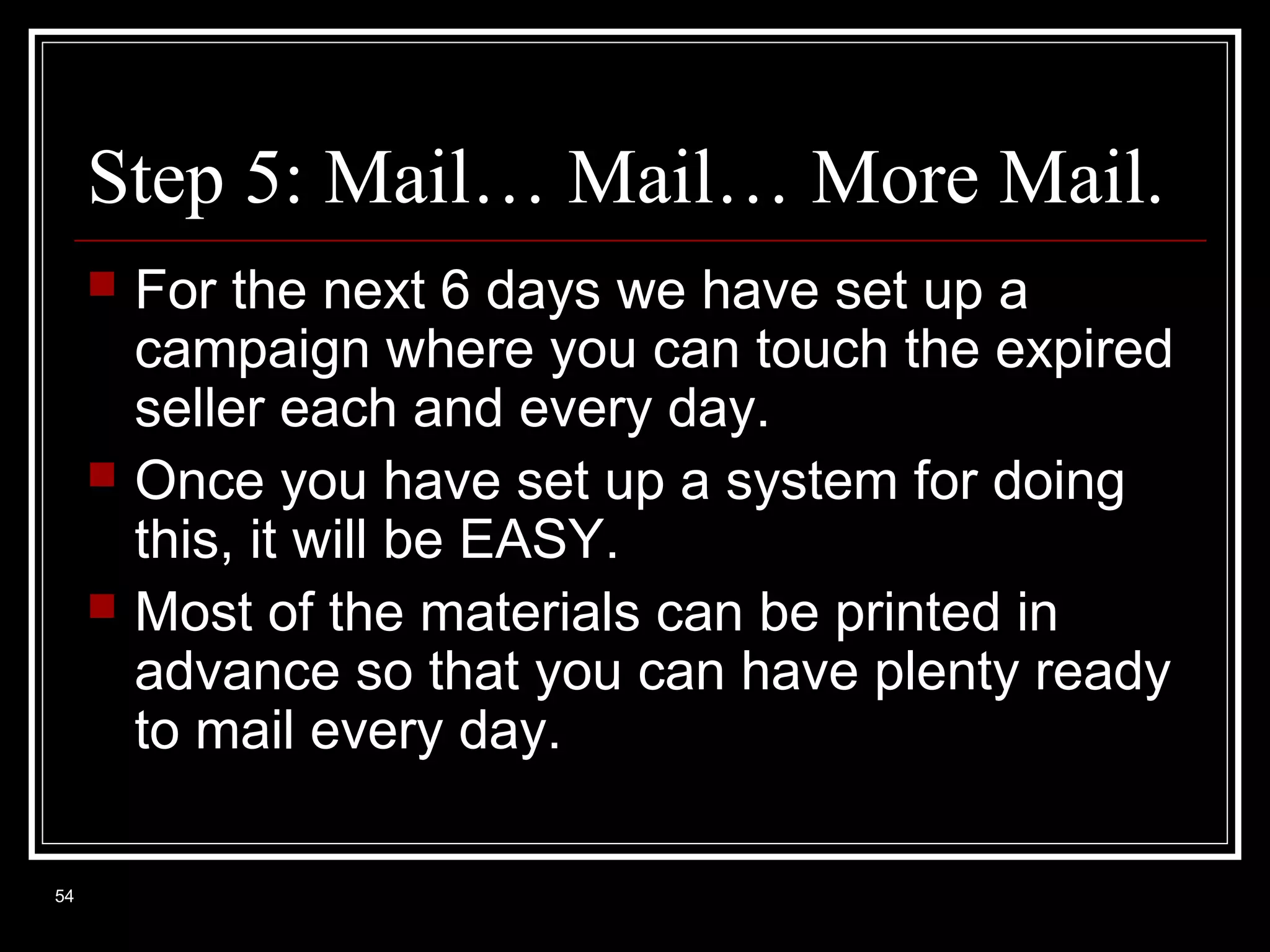 Step 5: Mail… Mail… More Mail.





54

For the next 6 days we have set up a
campaign where you can touch the expired
seller each and every day.
Once you have set up a system for doing
this, it will be EASY.
Most of the materials can be printed in
advance so that you can have plenty ready
to mail every day.

 
