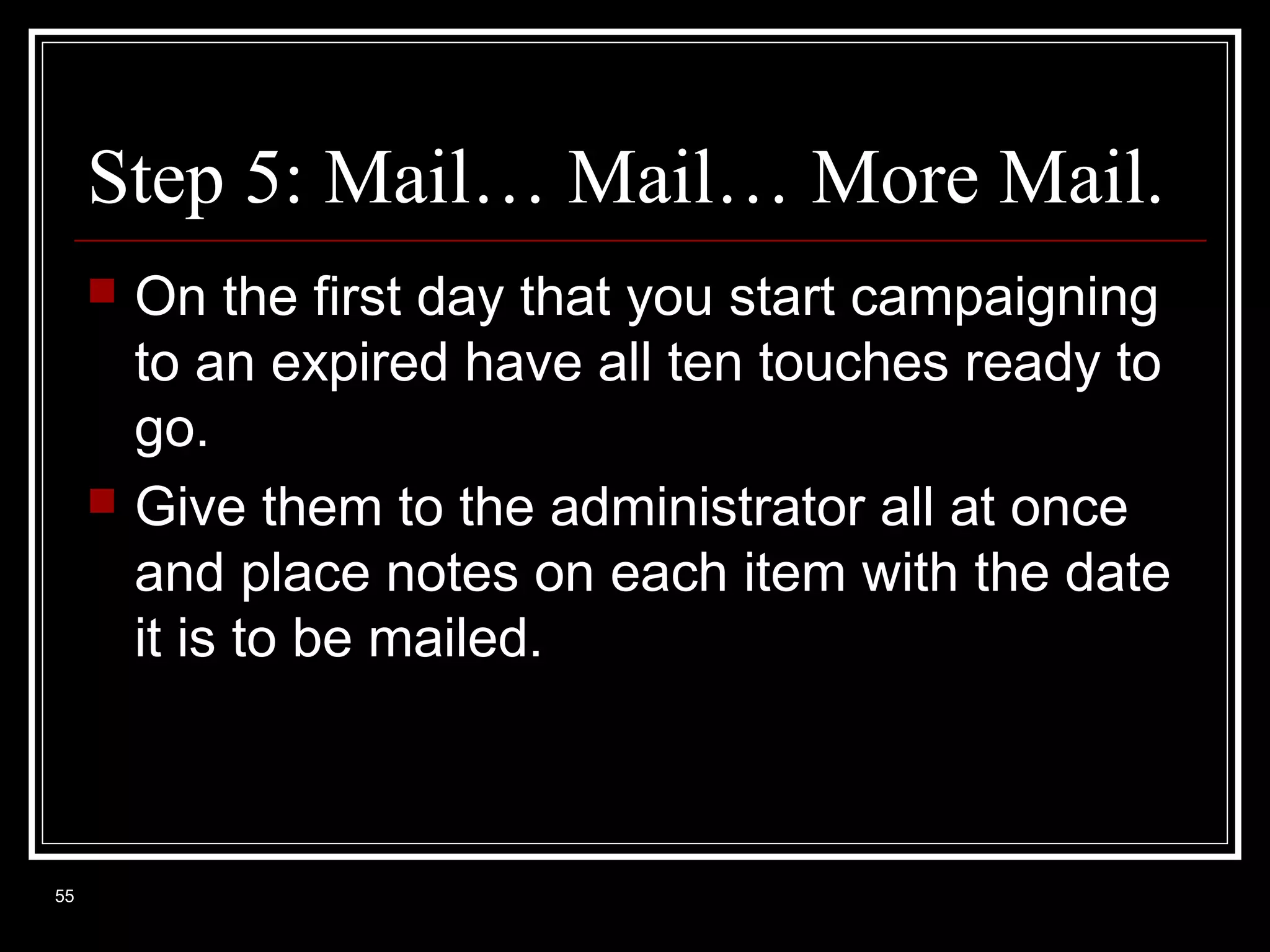 Step 5: Mail… Mail… More Mail.




55

On the first day that you start campaigning
to an expired have all ten touches ready to
go.
Give them to the administrator all at once
and place notes on each item with the date
it is to be mailed.

 