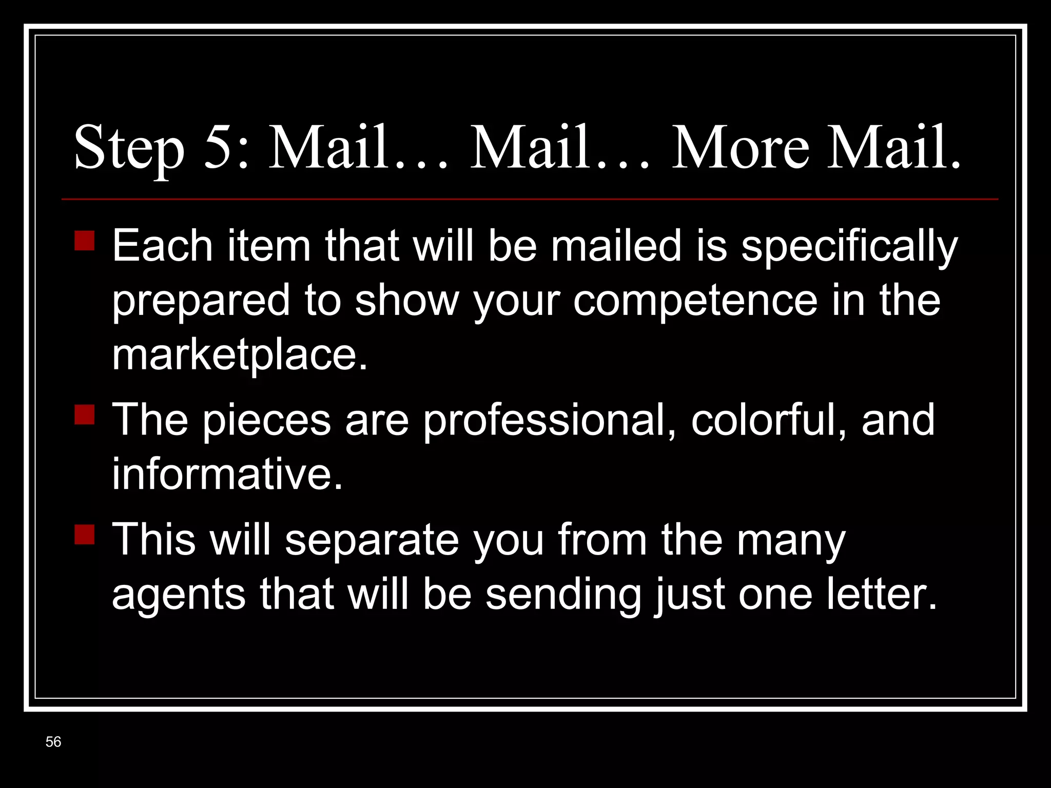 Step 5: Mail… Mail… More Mail.






56

Each item that will be mailed is specifically
prepared to show your competence in the
marketplace.
The pieces are professional, colorful, and
informative.
This will separate you from the many
agents that will be sending just one letter.

 