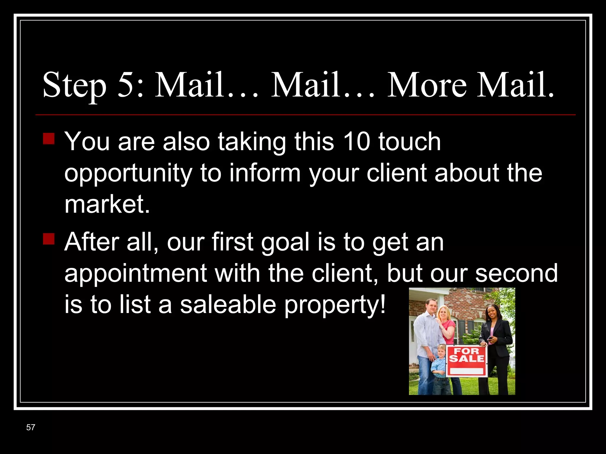 Step 5: Mail… Mail… More Mail.




57

You are also taking this 10 touch
opportunity to inform your client about the
market.
After all, our first goal is to get an
appointment with the client, but our second
is to list a saleable property!

 