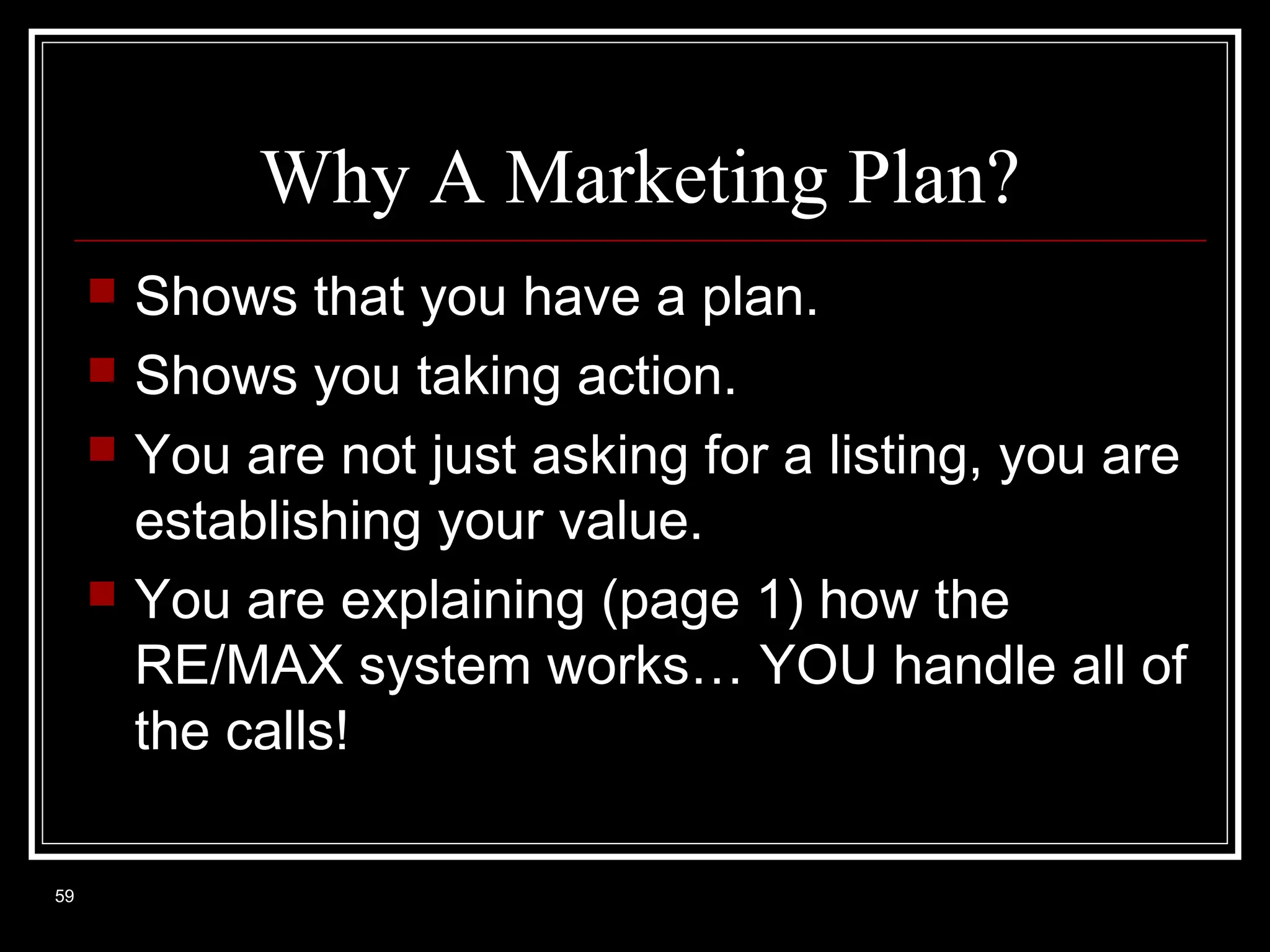Why A Marketing Plan?






59

Shows that you have a plan.
Shows you taking action.
You are not just asking for a listing, you are
establishing your value.
You are explaining (page 1) how the
RE/MAX system works… YOU handle all of
the calls!

 