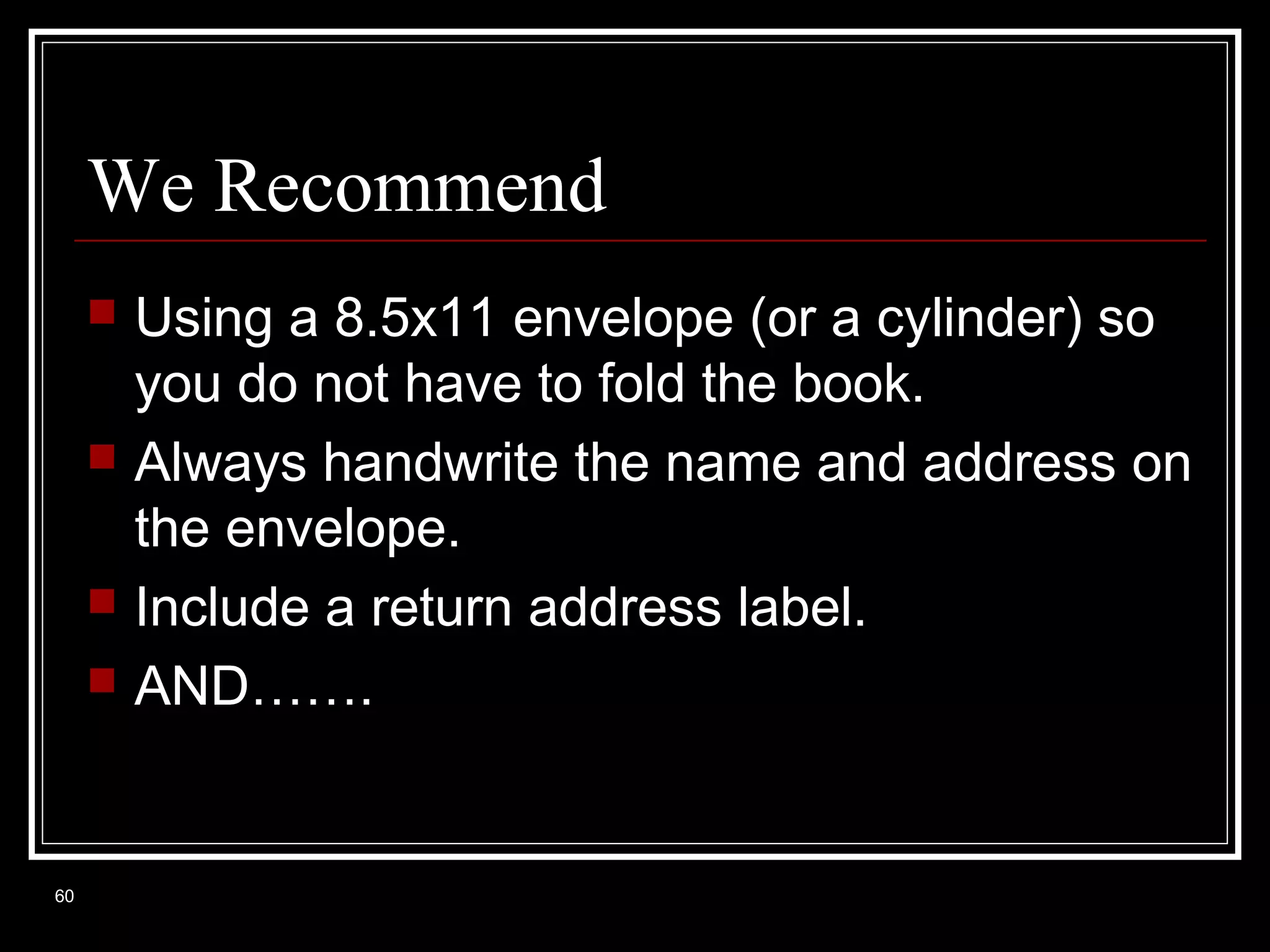 We Recommend







60

Using a 8.5x11 envelope (or a cylinder) so
you do not have to fold the book.
Always handwrite the name and address on
the envelope.
Include a return address label.
AND…….

 