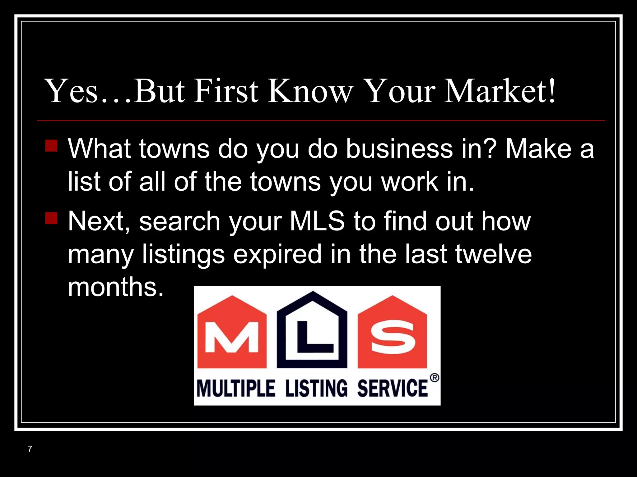 Yes…But First Know Your Market!




7

What towns do you do business in? Make a
list of all of the towns you work in.
Next, search your MLS to find out how
many listings expired in the last twelve
months.

 