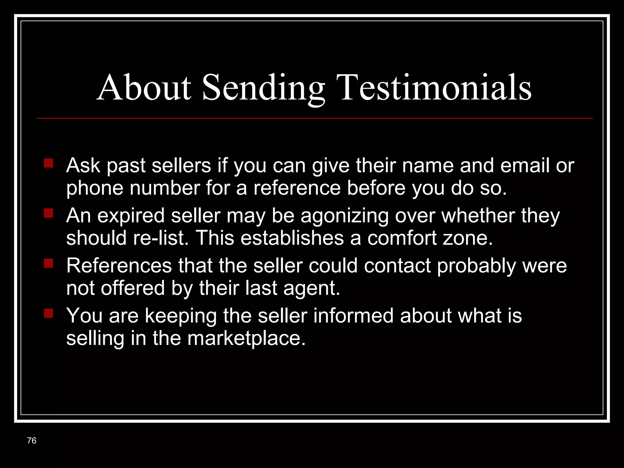 About Sending Testimonials





76

Ask past sellers if you can give their name and email or
phone number for a reference before you do so.
An expired seller may be agonizing over whether they
should re-list. This establishes a comfort zone.
References that the seller could contact probably were
not offered by their last agent.
You are keeping the seller informed about what is
selling in the marketplace.

 