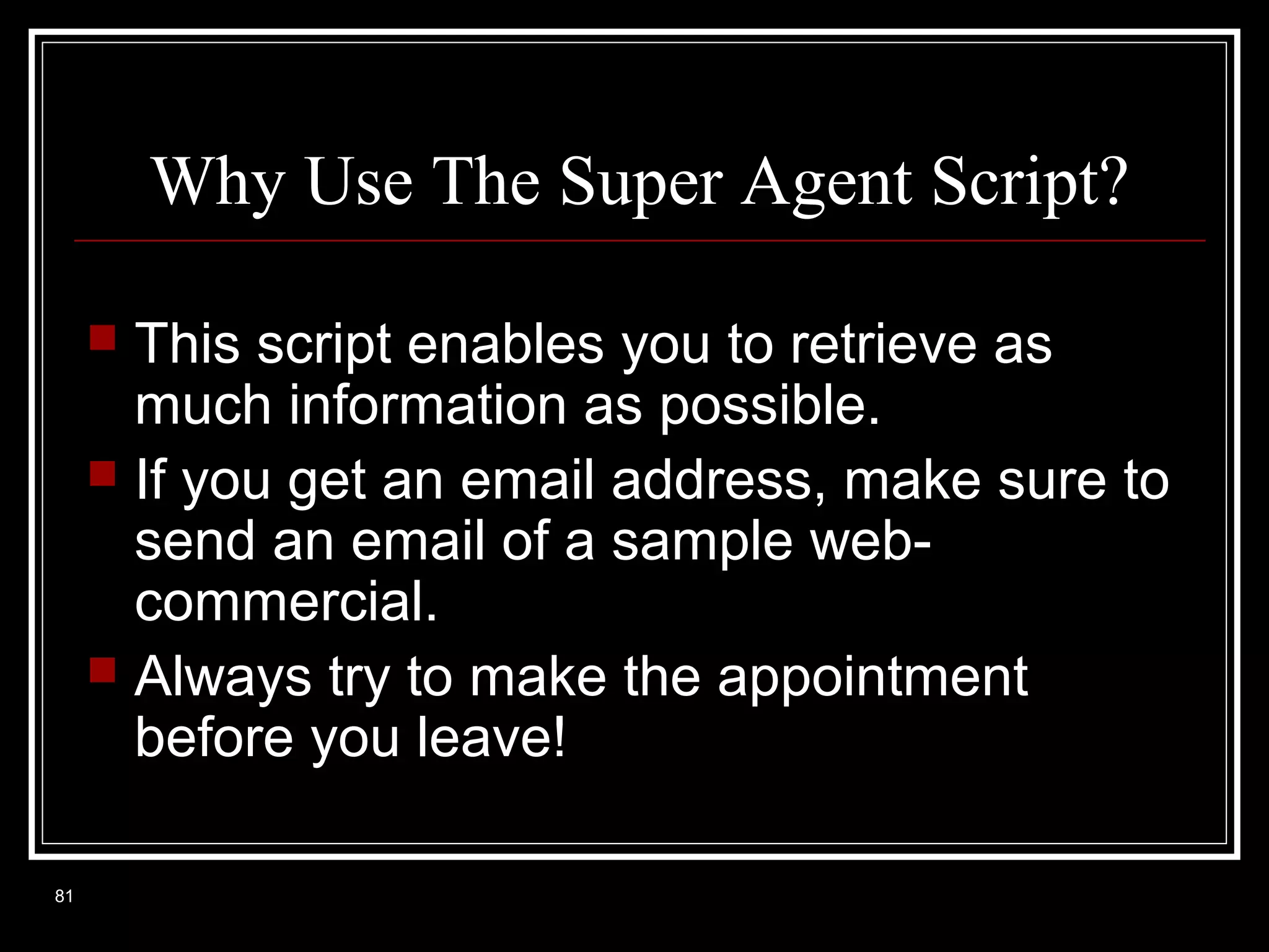 Why Use The Super Agent Script?
This script enables you to retrieve as
much information as possible.
 If you get an email address, make sure to
send an email of a sample webcommercial.
 Always try to make the appointment
before you leave!


81

 