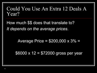 Could You Use An Extra 12 Deals A
Year?
How much $$ does that translate to?
It depends on the average prices.
Average Price = $200,000 x 3% =
$6000 x 12 = $72000 gross per year

11

 