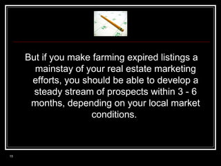 But if you make farming expired listings a
mainstay of your real estate marketing
efforts, you should be able to develop a
steady stream of prospects within 3 - 6
months, depending on your local market
conditions.

15

 