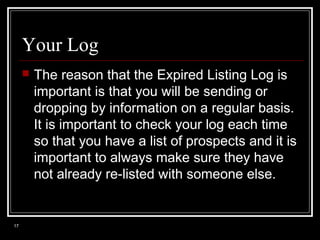 Your Log


17

The reason that the Expired Listing Log is
important is that you will be sending or
dropping by information on a regular basis.
It is important to check your log each time
so that you have a list of prospects and it is
important to always make sure they have
not already re-listed with someone else.

 
