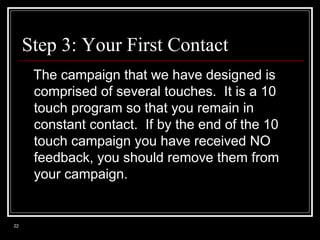 Step 3: Your First Contact
The campaign that we have designed is
comprised of several touches. It is a 10
touch program so that you remain in
constant contact. If by the end of the 10
touch campaign you have received NO
feedback, you should remove them from
your campaign.

22

 