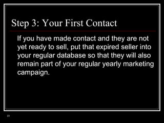 Step 3: Your First Contact
If you have made contact and they are not
yet ready to sell, put that expired seller into
your regular database so that they will also
remain part of your regular yearly marketing
campaign.

23

 