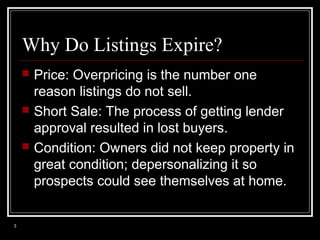 Why Do Listings Expire?






3

Price: Overpricing is the number one
reason listings do not sell.
Short Sale: The process of getting lender
approval resulted in lost buyers.
Condition: Owners did not keep property in
great condition; depersonalizing it so
prospects could see themselves at home.

 