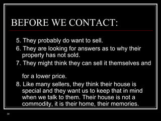 BEFORE WE CONTACT:
5. They probably do want to sell.
6. They are looking for answers as to why their
property has not sold.
7. They might think they can sell it themselves and
for a lower price.
8. Like many sellers, they think their house is
special and they want us to keep that in mind
when we talk to them. Their house is not a
commodity, it is their home, their memories.
34

 