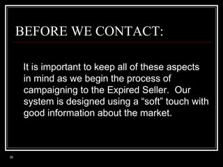 BEFORE WE CONTACT:
It is important to keep all of these aspects
in mind as we begin the process of
campaigning to the Expired Seller. Our
system is designed using a “soft” touch with
good information about the market.

36

 