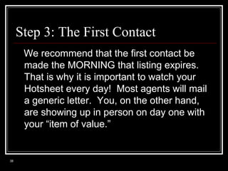 Step 3: The First Contact
We recommend that the first contact be
made the MORNING that listing expires.
That is why it is important to watch your
Hotsheet every day! Most agents will mail
a generic letter. You, on the other hand,
are showing up in person on day one with
your “item of value.”

38

 
