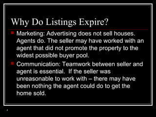 Why Do Listings Expire?




4

Marketing: Advertising does not sell houses.
Agents do. The seller may have worked with an
agent that did not promote the property to the
widest possible buyer pool.
Communication: Teamwork between seller and
agent is essential. If the seller was
unreasonable to work with – there may have
been nothing the agent could do to get the
home sold.

 